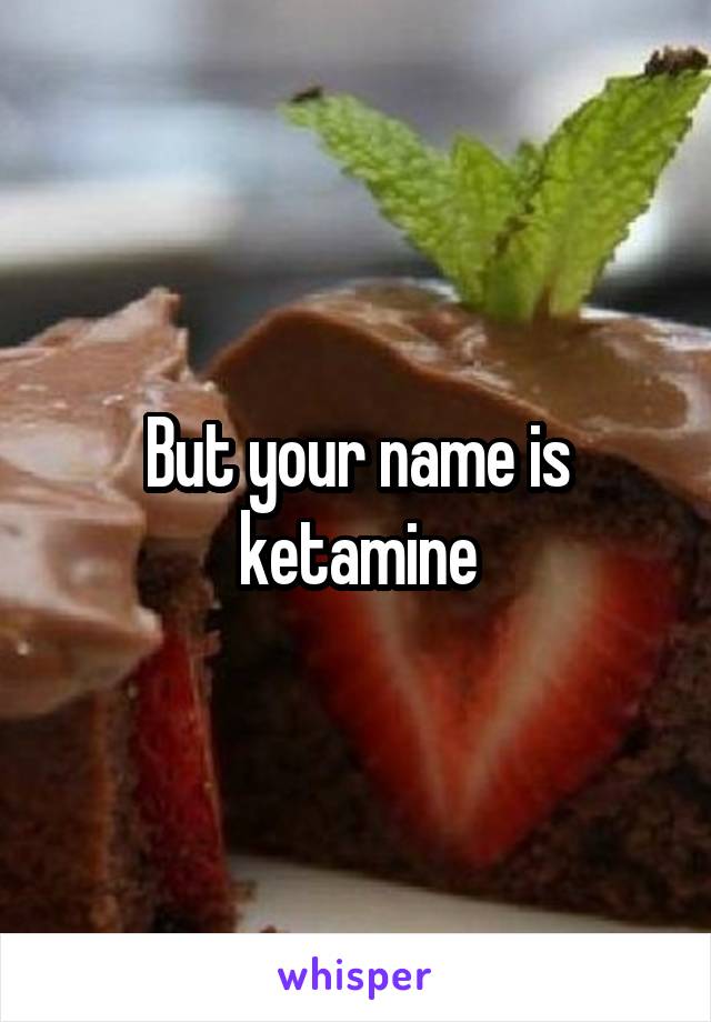 But your name is ketamine