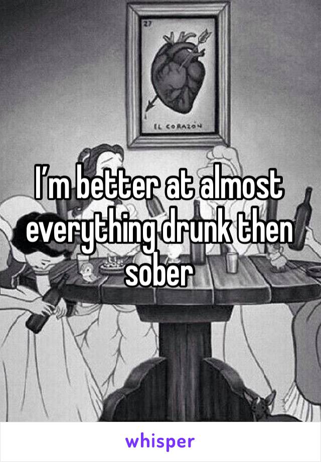 I’m better at almost everything drunk then sober 