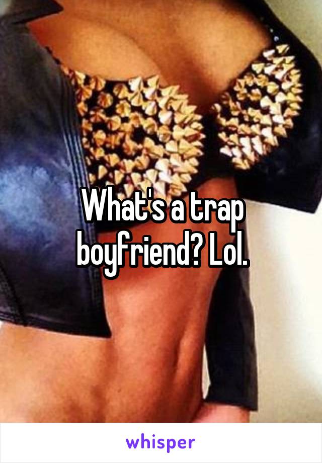 What's a trap boyfriend? Lol.