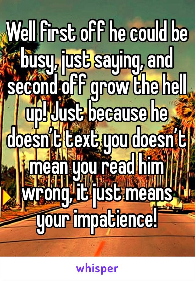 Well first off he could be busy, just saying, and second off grow the hell up! Just because he doesn’t text you doesn’t mean you read him wrong, it just means your impatience! 