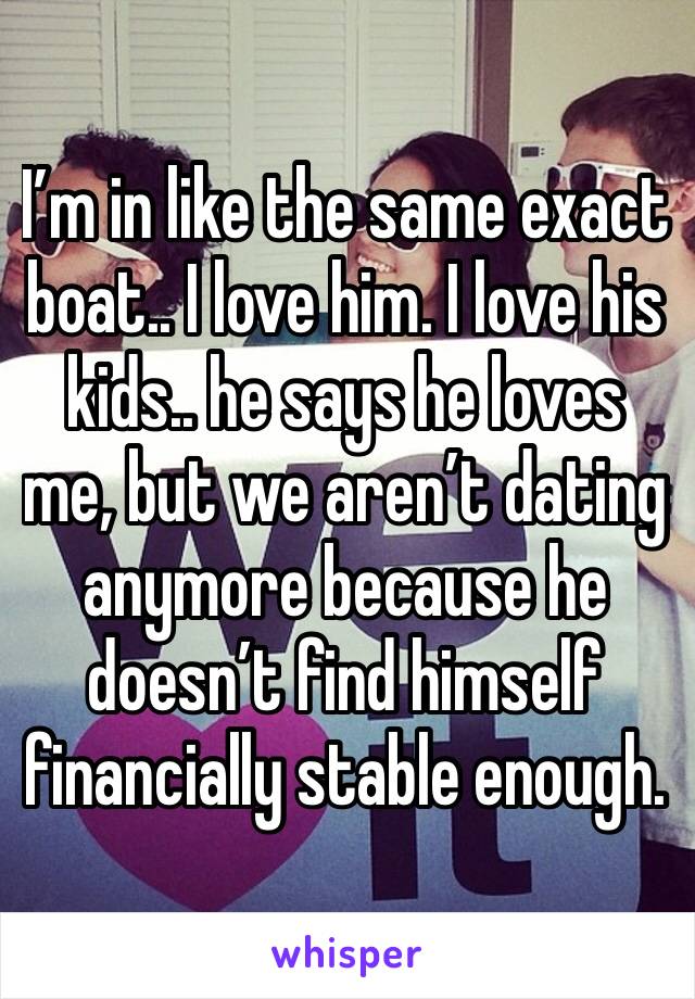 I’m in like the same exact boat.. I love him. I love his kids.. he says he loves me, but we aren’t dating anymore because he doesn’t find himself financially stable enough. 