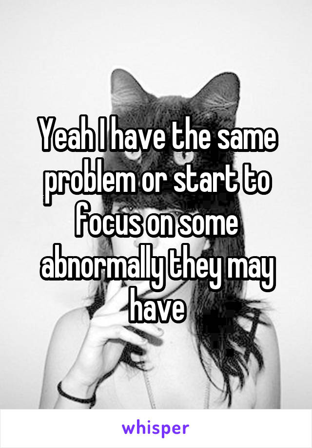 Yeah I have the same problem or start to focus on some abnormally they may have