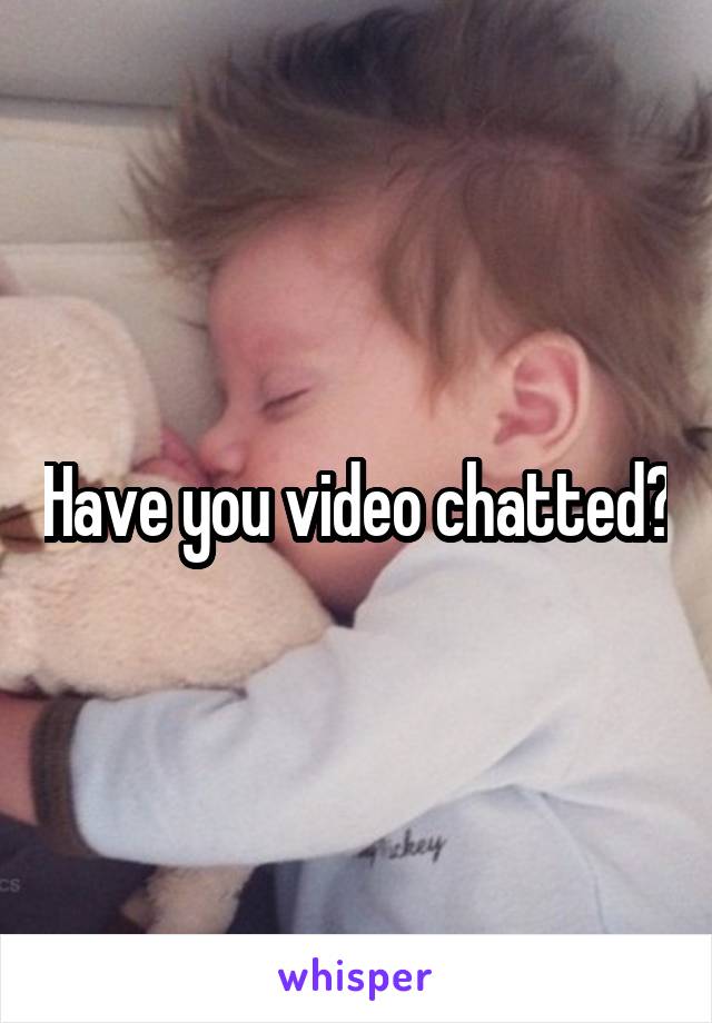 Have you video chatted?