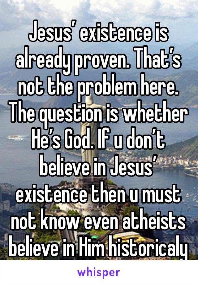 Jesus’ existence is already proven. That’s not the problem here. The question is whether He’s God. If u don’t believe in Jesus’ existence then u must not know even atheists believe in Him historicaly