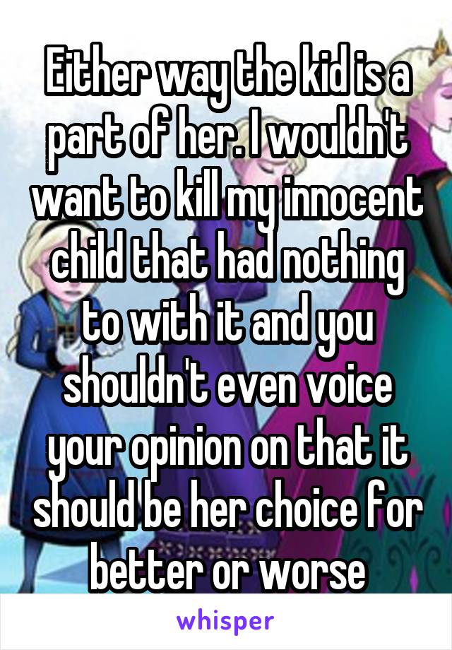 Either way the kid is a part of her. I wouldn't want to kill my innocent child that had nothing to with it and you shouldn't even voice your opinion on that it should be her choice for better or worse