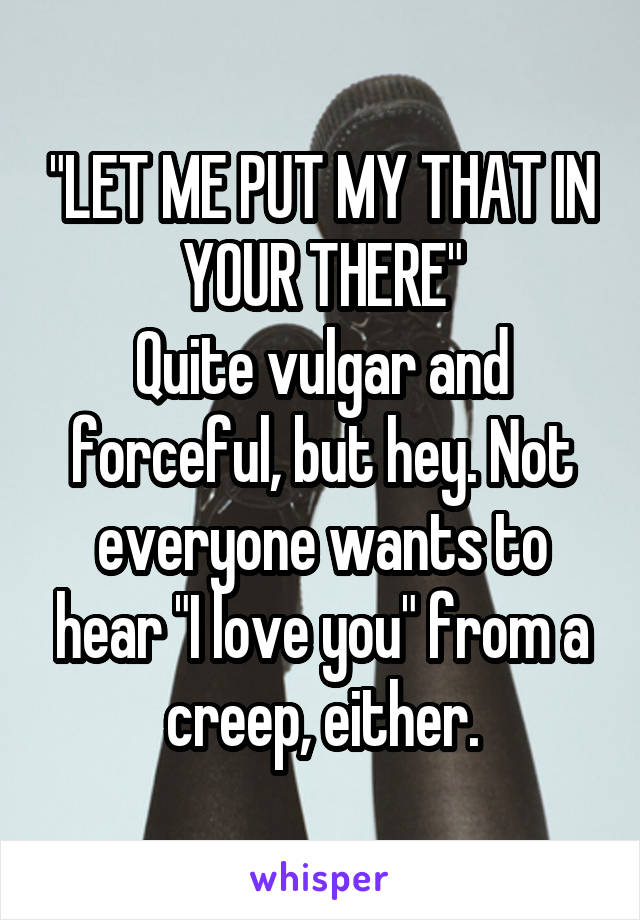 "LET ME PUT MY THAT IN YOUR THERE"
Quite vulgar and forceful, but hey. Not everyone wants to hear "I love you" from a creep, either.