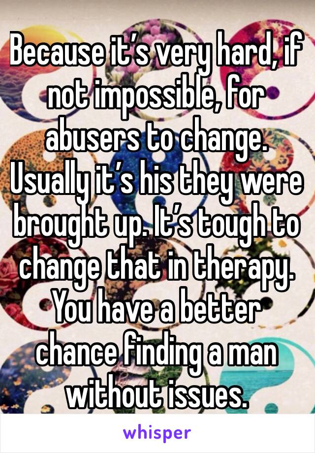 Because it’s very hard, if not impossible, for abusers to change. Usually it’s his they were brought up. It’s tough to change that in therapy. You have a better chance finding a man without issues.