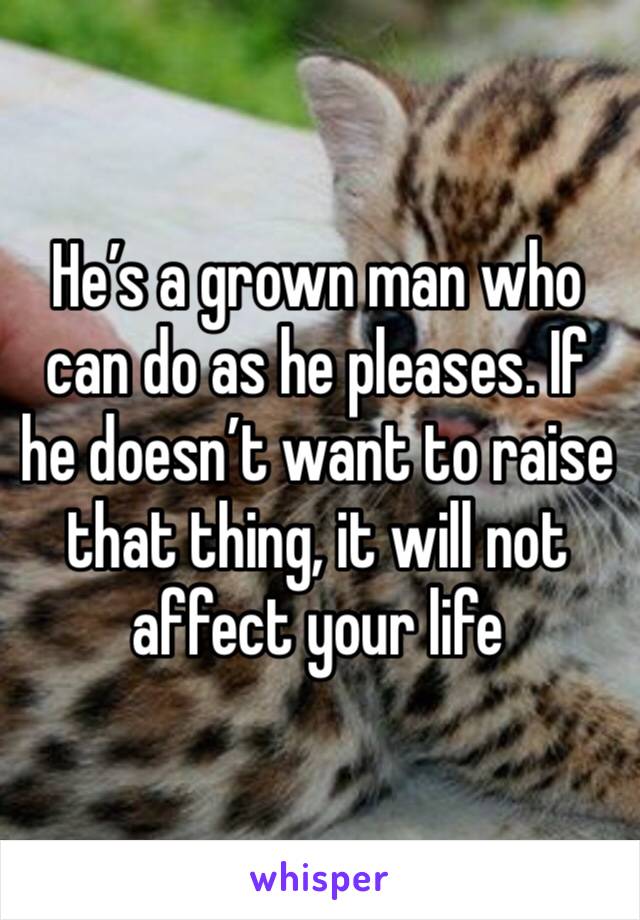 He’s a grown man who can do as he pleases. If he doesn’t want to raise that thing, it will not affect your life 