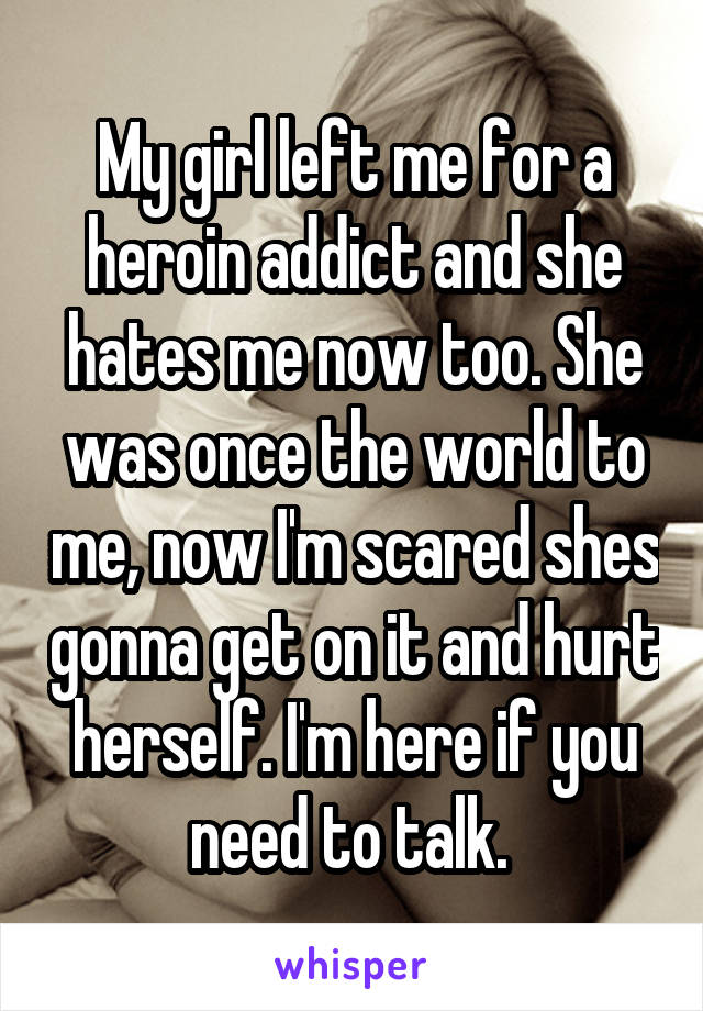 My girl left me for a heroin addict and she hates me now too. She was once the world to me, now I'm scared shes gonna get on it and hurt herself. I'm here if you need to talk. 