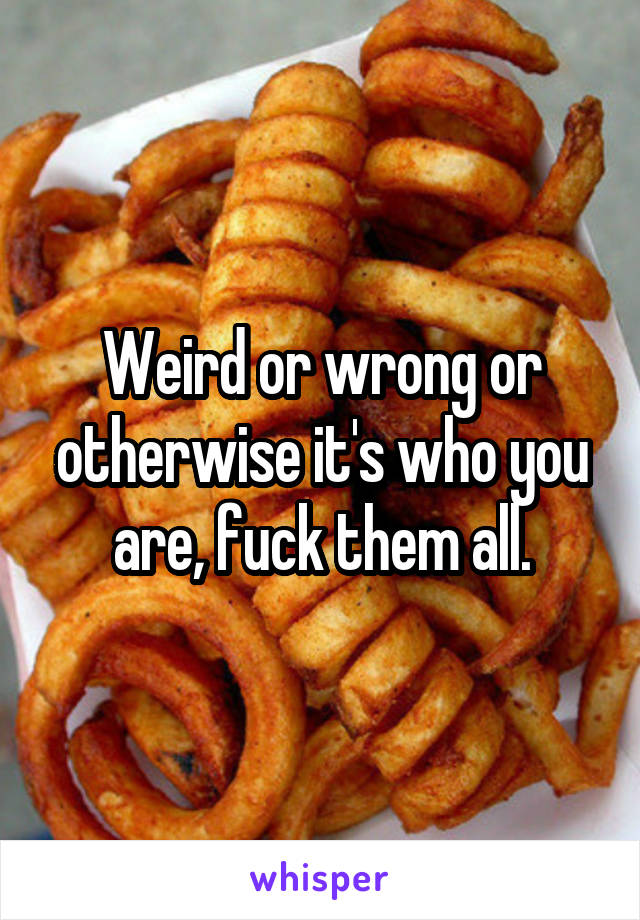 Weird or wrong or otherwise it's who you are, fuck them all.