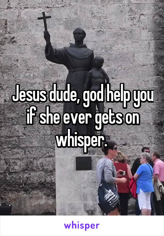 Jesus dude, god help you if she ever gets on whisper. 