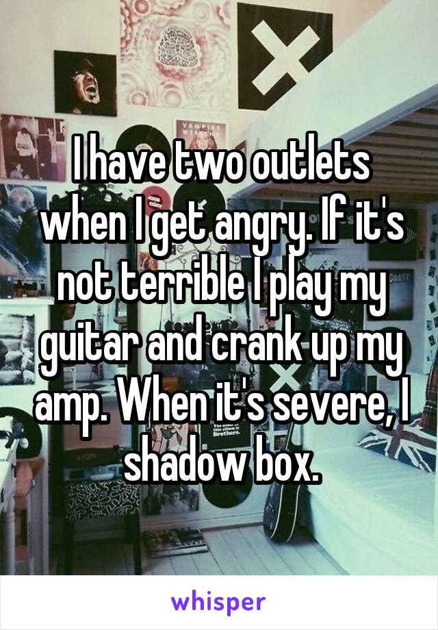 I have two outlets when I get angry. If it's not terrible I play my guitar and crank up my amp. When it's severe, I shadow box.