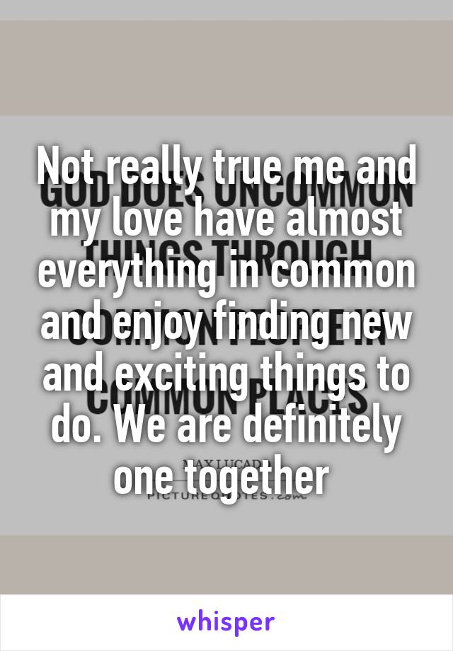 Not really true me and my love have almost everything in common and enjoy finding new and exciting things to do. We are definitely one together 