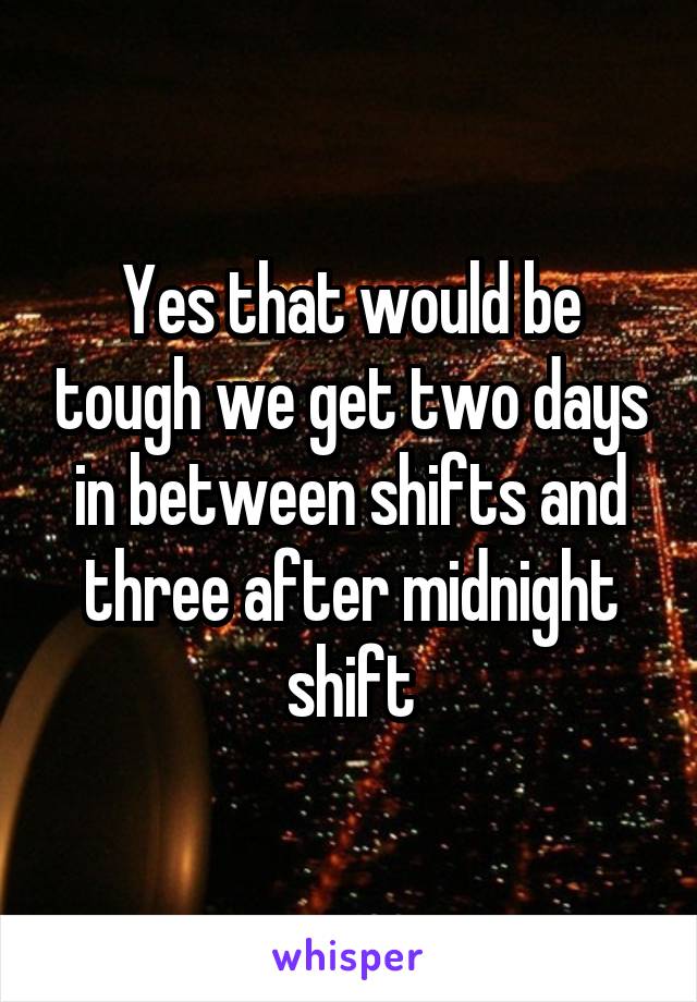Yes that would be tough we get two days in between shifts and three after midnight shift