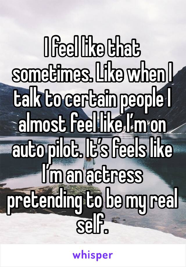 I feel like that sometimes. Like when I talk to certain people I almost feel like I’m on auto pilot. It’s feels like I’m an actress pretending to be my real self. 