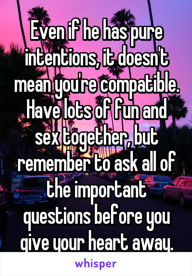 Even if he has pure intentions, it doesn't mean you're compatible. Have lots of fun and sex together, but remember to ask all of the important questions before you give your heart away.