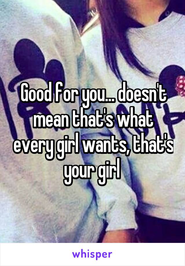 Good for you... doesn't mean that's what every girl wants, that's your girl 