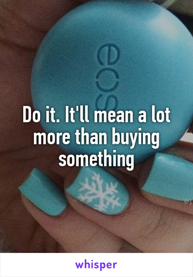 Do it. It'll mean a lot more than buying something