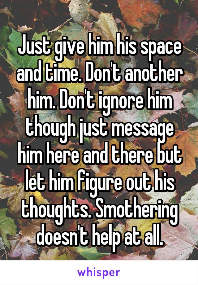 Just give him his space and time. Don't another him. Don't ignore him though just message him here and there but let him figure out his thoughts. Smothering doesn't help at all.