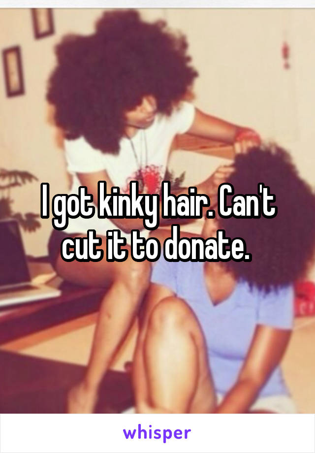 I got kinky hair. Can't cut it to donate. 