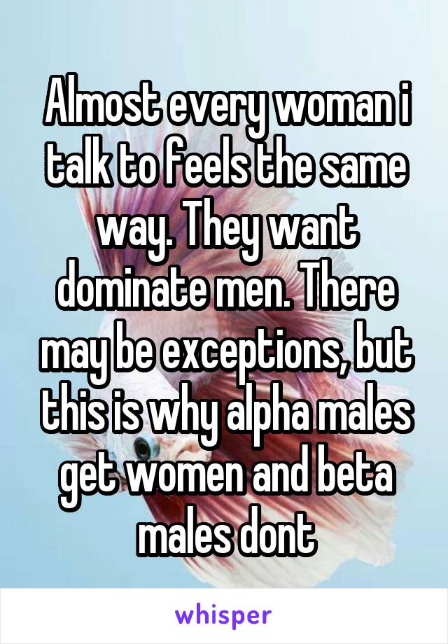 Almost every woman i talk to feels the same way. They want dominate men. There may be exceptions, but this is why alpha males get women and beta males dont