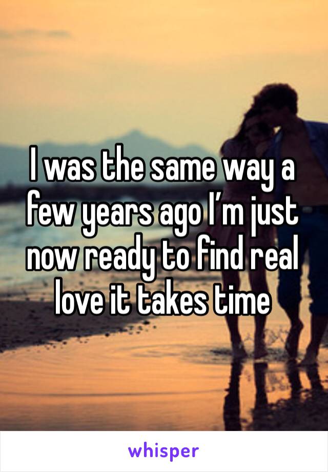 I was the same way a few years ago I’m just now ready to find real love it takes time