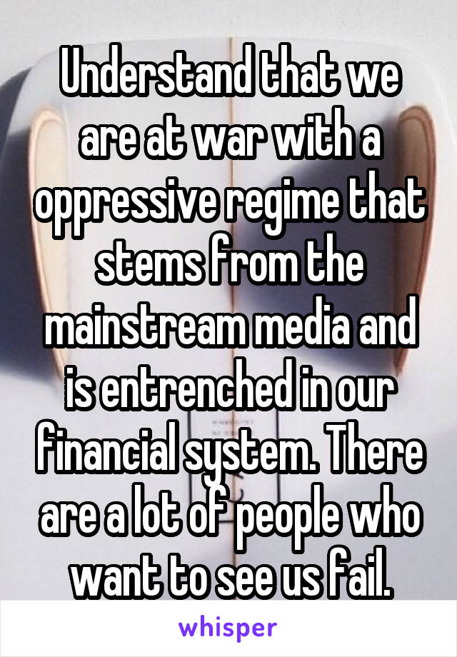 Understand that we are at war with a oppressive regime that stems from the mainstream media and is entrenched in our financial system. There are a lot of people who want to see us fail.