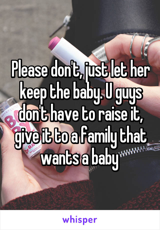 Please don't, just let her keep the baby. U guys don't have to raise it, give it to a family that wants a baby 