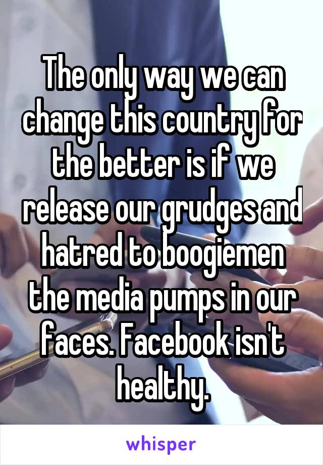 The only way we can change this country for the better is if we release our grudges and hatred to boogiemen the media pumps in our faces. Facebook isn't healthy.
