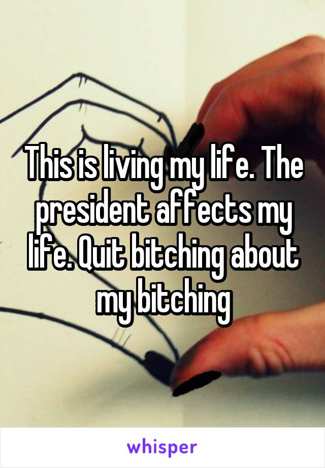 This is living my life. The president affects my life. Quit bitching about my bitching