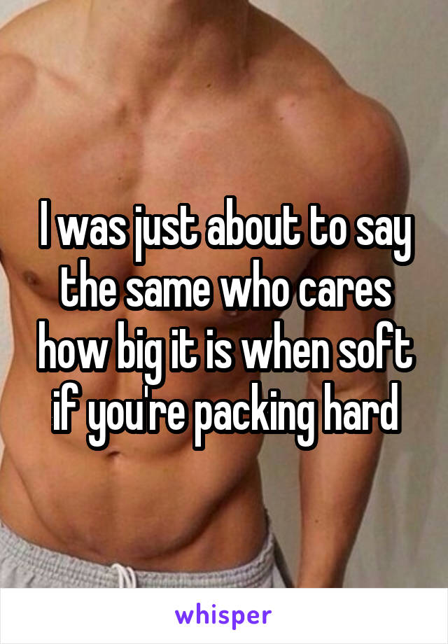 I was just about to say the same who cares how big it is when soft if you're packing hard