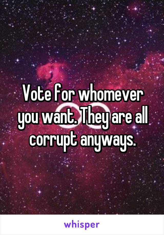 Vote for whomever you want. They are all corrupt anyways.