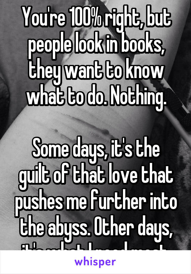 You're 100% right, but people look in books, they want to know what to do. Nothing.

Some days, it's the guilt of that love that pushes me further into the abyss. Other days, it's what I need most.