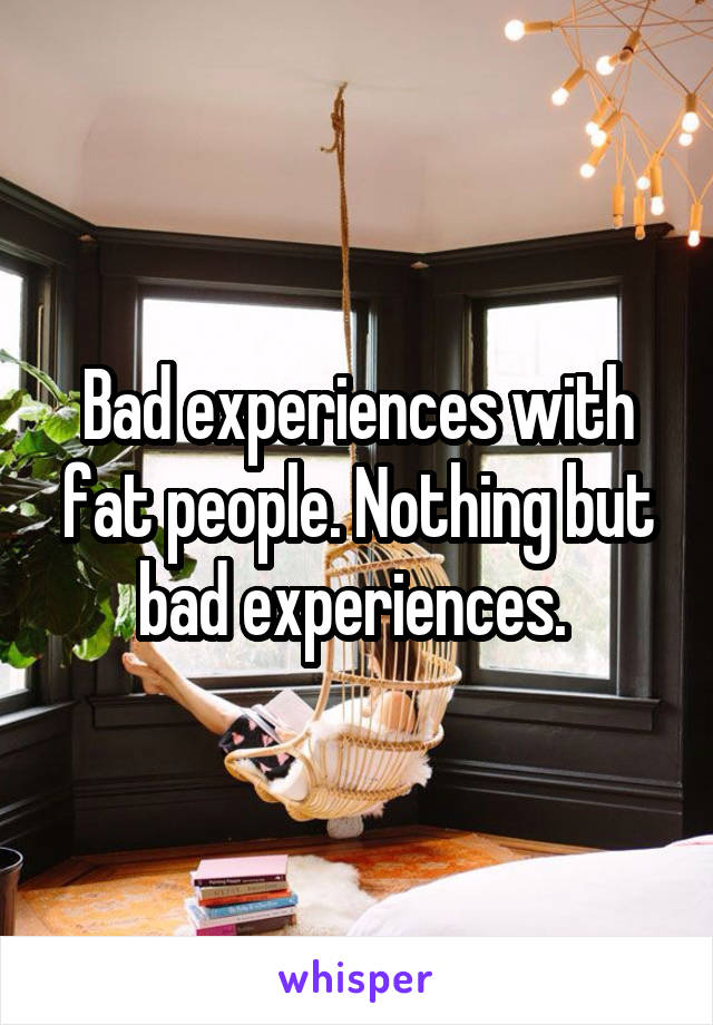Bad experiences with fat people. Nothing but bad experiences. 