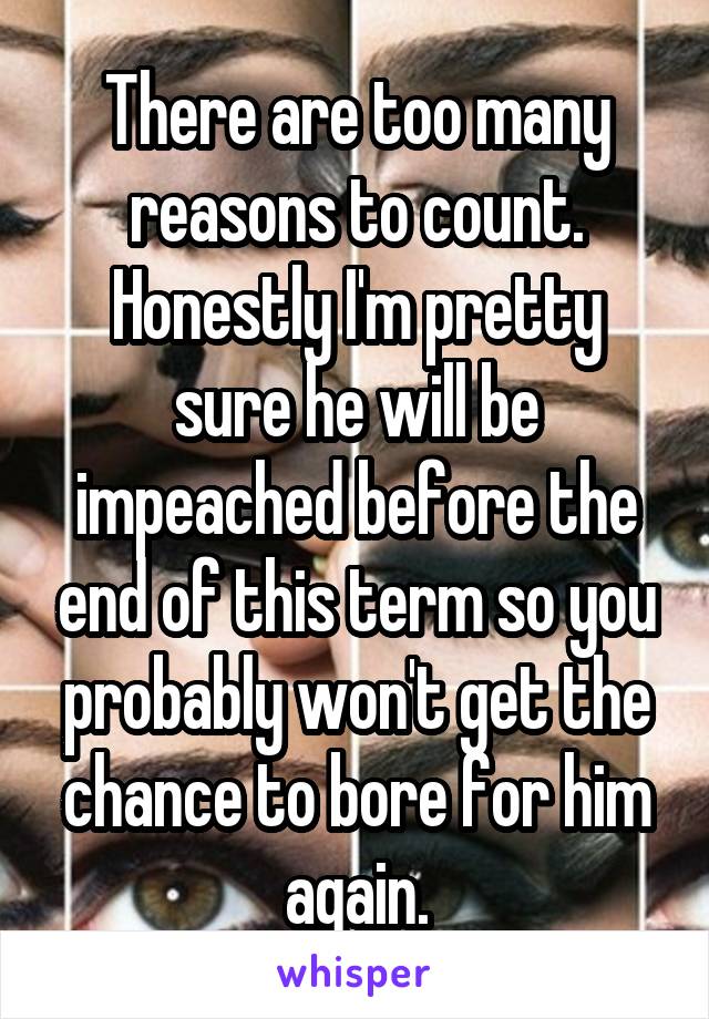 There are too many reasons to count. Honestly I'm pretty sure he will be impeached before the end of this term so you probably won't get the chance to bore for him again.