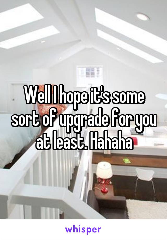 Well I hope it's some sort of upgrade for you at least. Hahaha