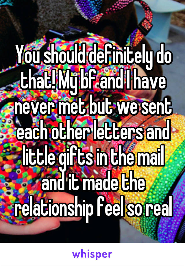 You should definitely do that! My bf and I have never met but we sent each other letters and little gifts in the mail and it made the relationship feel so real