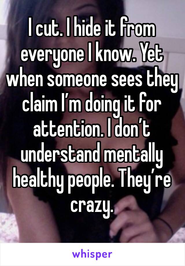 I cut. I hide it from everyone I know. Yet when someone sees they claim I’m doing it for attention. I don’t understand mentally healthy people. They’re crazy. 