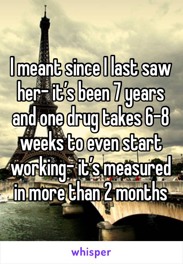 I meant since I last saw her- it’s been 7 years and one drug takes 6-8 weeks to even start working- it’s measured in more than 2 months 