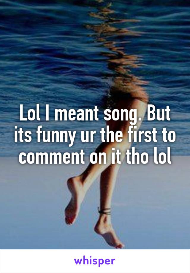 Lol I meant song. But its funny ur the first to comment on it tho lol