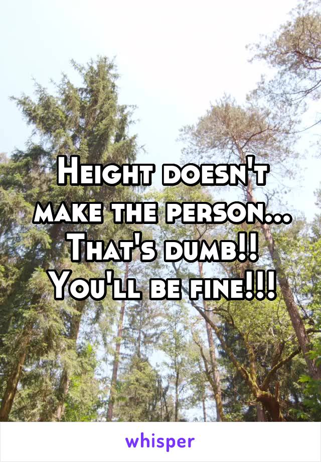 Height doesn't make the person... That's dumb!! You'll be fine!!!