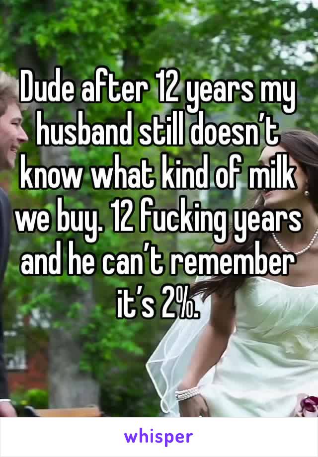 Dude after 12 years my husband still doesn’t know what kind of milk we buy. 12 fucking years and he can’t remember it’s 2%. 