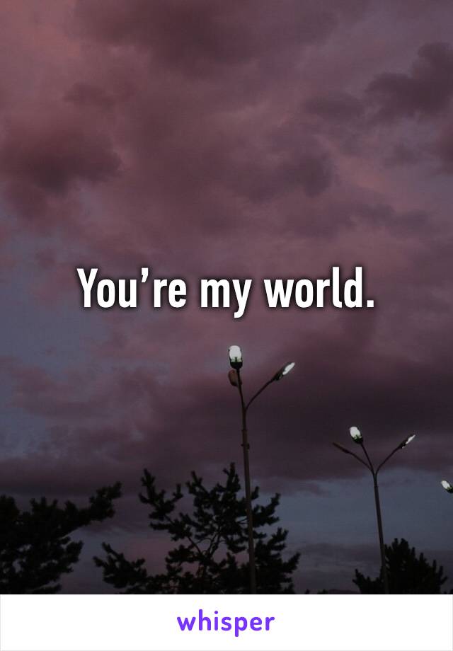 You’re my world.