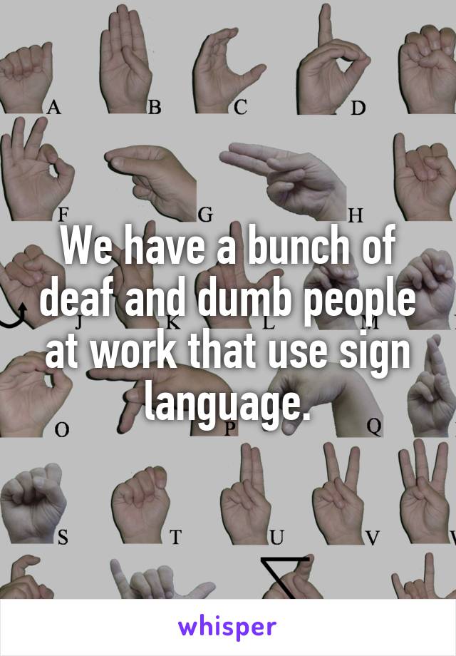 We have a bunch of deaf and dumb people at work that use sign language.