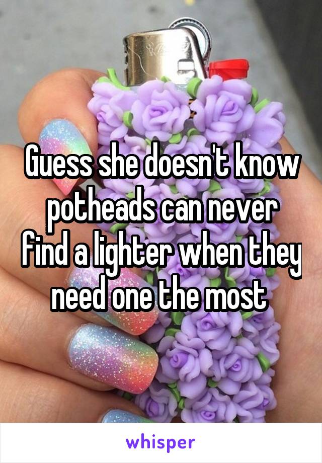 Guess she doesn't know potheads can never find a lighter when they need one the most 