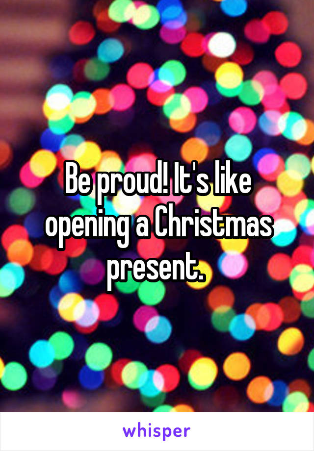 Be proud! It's like opening a Christmas present. 