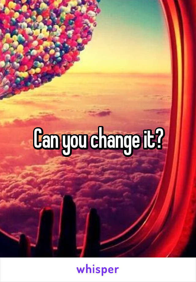 Can you change it?