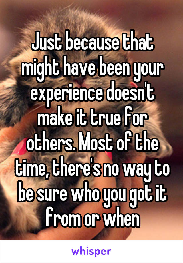 Just because that might have been your experience doesn't make it true for others. Most of the time, there's no way to be sure who you got it from or when
