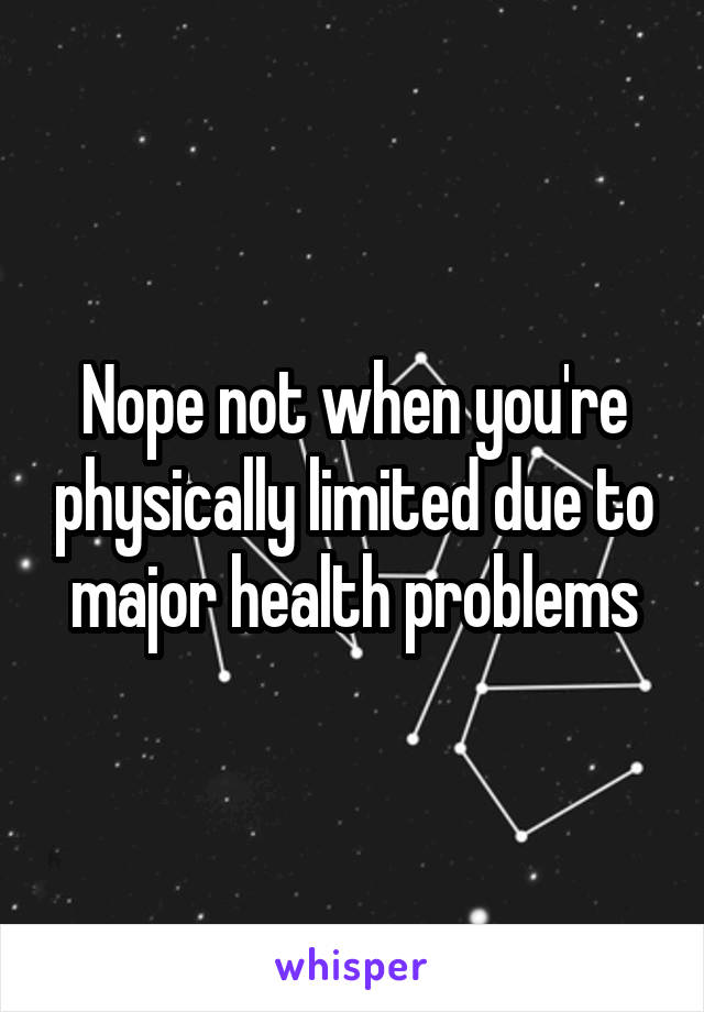 Nope not when you're physically limited due to major health problems