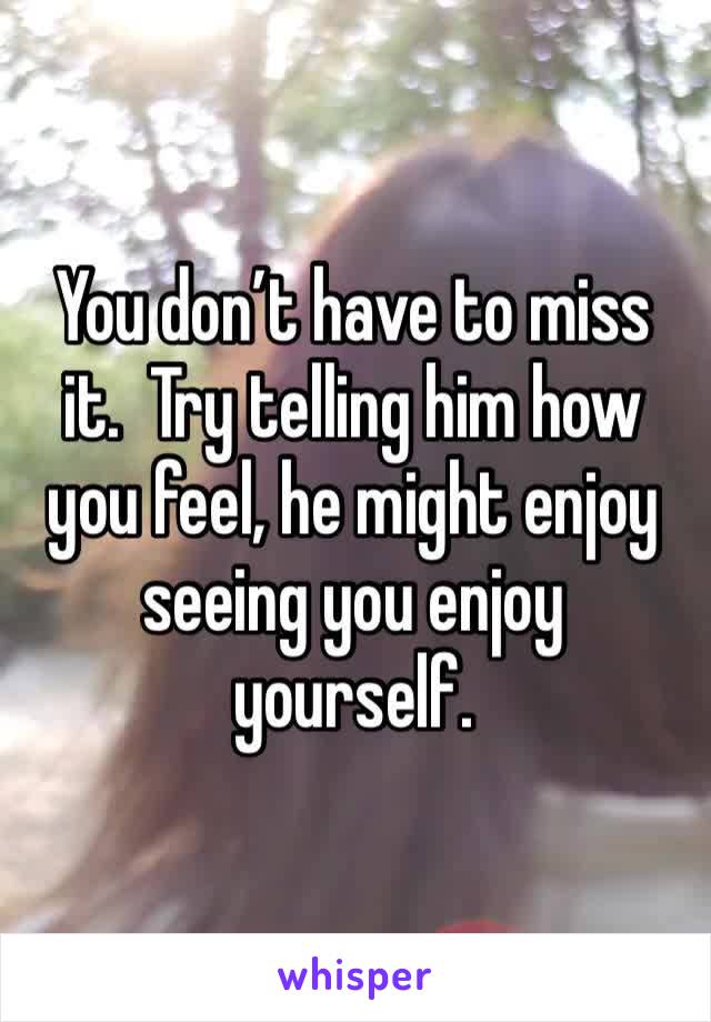 You don’t have to miss it.  Try telling him how you feel, he might enjoy seeing you enjoy yourself.